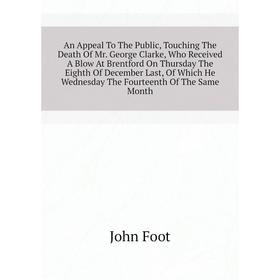 

Книга An Appeal To The Public, Touching The Death of Mr. George Clarke, Who Received A Blow At Brentford On Thursday The Eighth of December Last