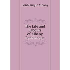 

Книга The Life and Labours of Albany Fonblanque. Fonblanque Albany