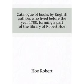 

Книга Catalogue of books by English authors who lived before the year 1700, forming a part of the library of Robert Hoe. Hoe Robert