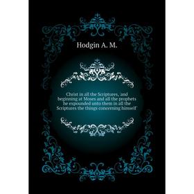 

Книга Christ in all the Scriptures, 'and beginning at Moses and all the prophets he expounded unto them in all the Scriptures the things concerning hi