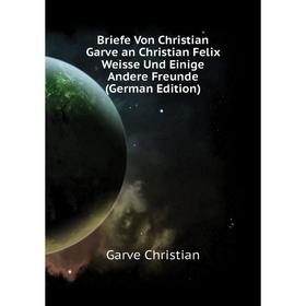 

Книга Briefe Von Christian Garve an Christian Felix Weisse Und Einige andere Freunde (German Edition). Garve Christian