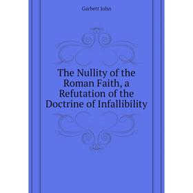 

Книга The Nullity of the Roman Faith, a Refutation of the Doctrine of Infallibility. Garbett John