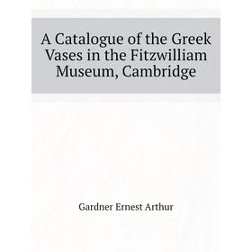 

Книга A Catalogue of the Greek Vases in the Fitzwilliam Museum, Cambridge. Gardner Ernest Arthur