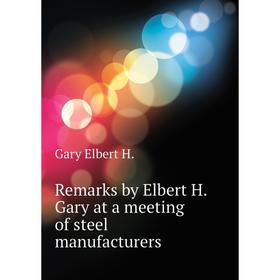 

Книга Remarks by Elbert H. Gary at a meeting of steel manufacturers. Gary Elbert H.