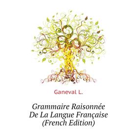 

Книга Grammaire Raisonnée De La Langue Française (French Edition). Ganeval L.