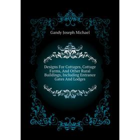 

Книга Designs For Cottages, Cottage Farms, and Other Rural Buildings, Including Entrance Gates and Lodges. Gandy Joseph Michael
