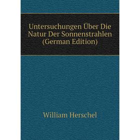 

Книга Untersuchungen Über Die Natur Der Sonnenstrahlen (German Edition). William Herschel