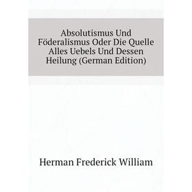 

Книга Absolutismus Und Föderalismus Oder Die Quelle Alles Uebels Und Dessen Heilung (German Edition). Herman Frederick William