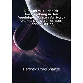 

Книга Die Kontrolle Über Die Gesetzgebung in Den Vereinigten Staaten Von Nord-Amerika Und Deren Gliedern (German Edition). Hershey Amos Shartle