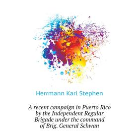 

Книга A recent campaign in Puerto Rico by the Independent Regular Brigade under the command of Brig. General Schwan. Herrmann Karl Stephen