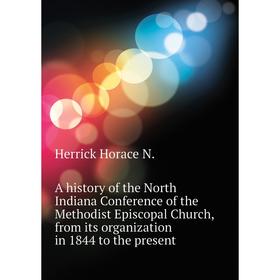 

Книга A history of the North Indiana Conference of the Methodist Episcopal Church, from its organization in 1844 to the present. Herrick Horace N.