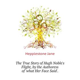 

Книга The True Story of Hugh Noble's Flight, by the Authoress of 'what Her Face Said'. Hepplestone Jane