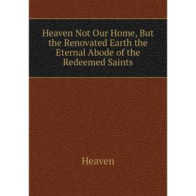 

Книга Heaven Not Our Home, But the Renovated Earth the Eternal Abode of the Redeemed Saints. Heaven