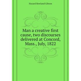 

Книга Man a creative first cause, two discourses delivered at Concord, Mass, July, 1822