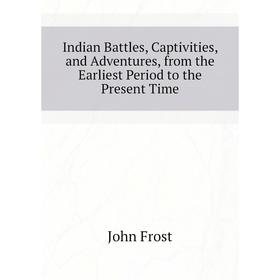 

Книга Indian Battles, Captivities, and Adventures, from the Earliest Period to the Present Time. John Frost