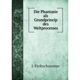 

Книга Die Phantasie als Grundprincip des Weltprocesses. J. Frohschammer
