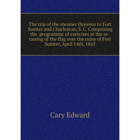 

Книга The trip of the steamer Oceanus to Fort Sumter and Charleston, April 14th, 1865. Cary Edward