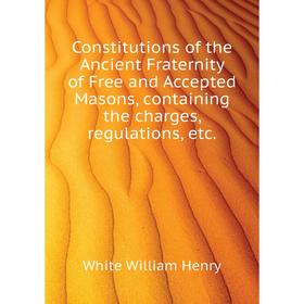 

Книга Constitutions of the Ancient Fraternity of Free and Accepted Masons, containing the charges, regulations, etc. White William Henry