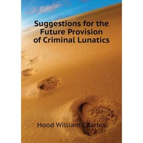 

Книга Suggestions for the Future Provision of Criminal Lunatics. Hood William Charles
