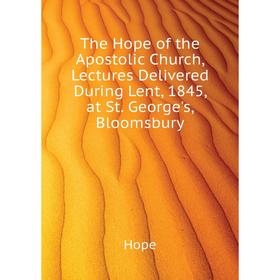 

Книга The Hope of the Apostolic Church, Lectures Delivered During Lent, 1845, at St. George's, Bloomsbury. Hope