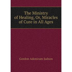 

Книга The Ministry of Healing, Or, Miracles of Cure in All Ages. Gordon Adoniram Judson