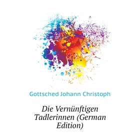 

Книга Die Vernünftigen Tadlerinnen (German Edition). Gottsched Johann Christoph