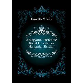 

Книга A Magyarok Története Rövid Elöadásban (Hungarian Edition). Horváth Mihály