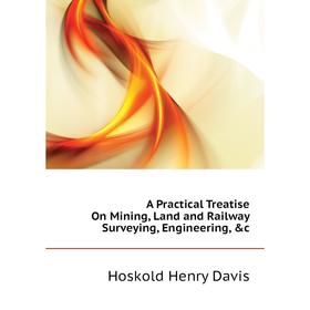 

Книга A practical Treatise On Mining, Land and Railway Surveying, Engineering, &c. Hoskold Henry Davis