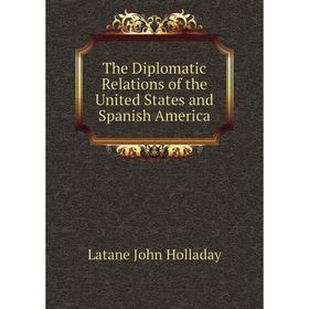 

Книга The Diplomatic Relations of the United States and Spanish America. Latane John Holladay