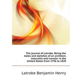 

Книга The journal of Latrobe. Being the notes and sketches of an architect, naturalist and traveler in the United States from 1796 to 1820