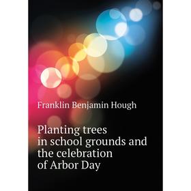 

Книга Planting trees in school grounds and the celebration of Arbor Day. Hough Franklin Benjamin