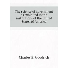 

Книга The science of government as exhibited in the institutions of the United States of America. Charles B. Goodrich