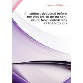 

Книга An address delivered before the Was-ah Ho-de-no-son-ne, or, New Confederacy of the Iroquois. Hosmer William H.