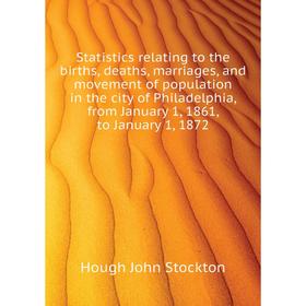 

Книга Statistics relating to the births, deaths, marriages, and movement of population in the city of Philadelphia, from January 1, 1861, to January 1