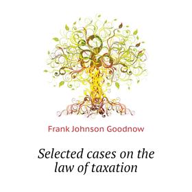 

Книга Selected cases on the law of taxation. Goodnow Frank Johnson