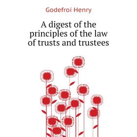 

Книга A digest of the principles of the law of trusts and trustees. Godefroi Henry