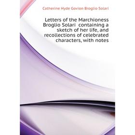 

Книга Letters of the Marchioness Broglio Solari containing a sketch of her life, and recollections of celebrated characters, with notes