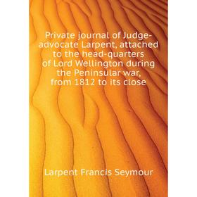 

Книга Private journal of Judge-advocate Larpent, attached to the head-quarters of Lord Wellington during the Peninsular war, from 1812 to its close
