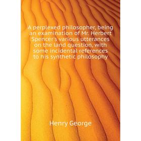 

Книга A perplexed philosopher, being an examination of Mr. Herbert Spencer's various utterances on the land question