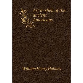 

Книга Art in shell of the ancient Americans. Holmes William Henry