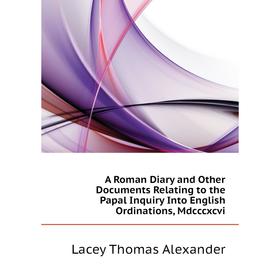 

Книга A Roman Diary and Other Documents Relating to the Papal Inquiry Into English Ordinations, Mdcccxcvi. Lacey Thomas Alexander