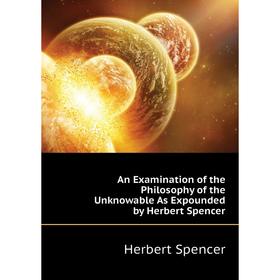 

Книга An Examination of the Philosophy of the Unknowable As Expounded by Herbert Spencer. Herbert Spencer