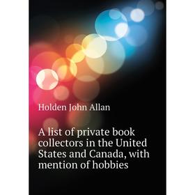 

Книга A list of private book collectors in the United States and Canada, with mention of hobbies. Holden John Allan