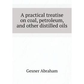 

Книга A practical treatise on coal, petroleum, and other distilled oils. Gesner Abraham