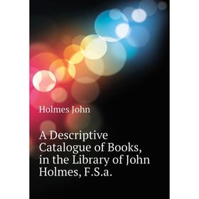 

Книга A Descriptive Catalogue of Books, in the Library of John Holmes, F. S. a. Holmes John