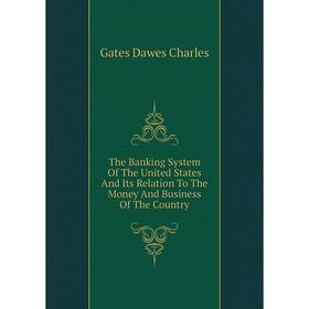 

Книга The Banking System of The United States and Its Relation To The Money and Business of The Country. Gates Dawes Charles