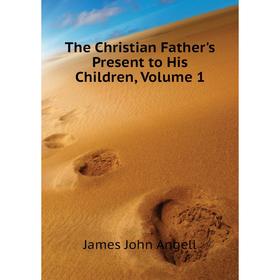 

Книга The Christian Father's Present to His Children. Volume 1. James John Angell