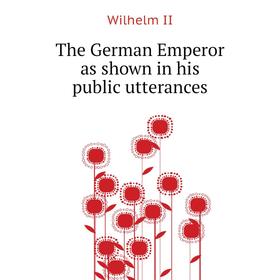

Книга The German Emperor as shown in his public utterances. Wilhelm II