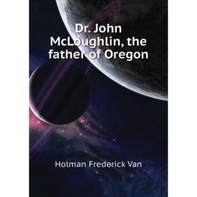 

Книга Dr. John McLoughlin, the father of Oregon. Holman Frederick Van