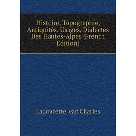 

Книга Histoire, Topographie, Antiquités, Usages, Dialectes Des Hautes-Alpes (French Edition). Ladoucette Jean Charles